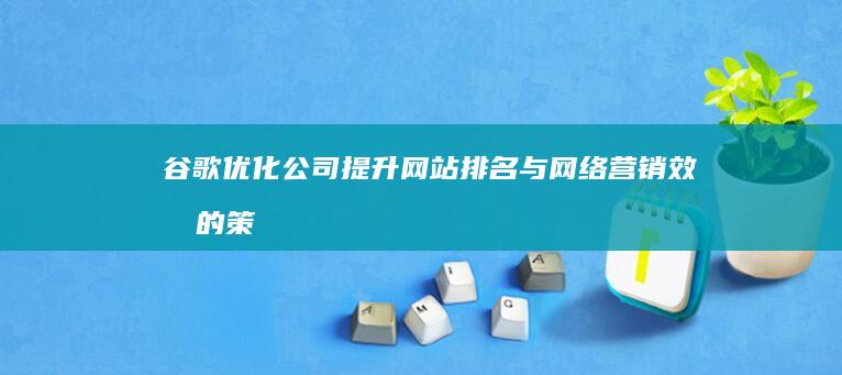 谷歌优化公司：提升网站排名与网络营销效果的策略与技巧